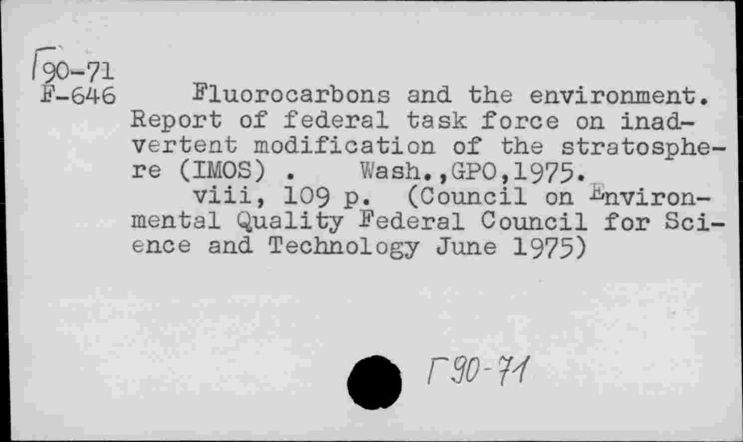 ﻿190-71
F-64 6	Fluorocarbons and. the environment.
Report of federal task force on inadvertent modification of the stratosphere (IMOS) . Wash.,GPO,1975.
viii, 109 p. (Council on Environmental Quality Federal Council for Science and Technology June 1975)
rSO-7Y